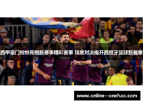 西甲豪门纷纷亮相新赛季精彩赛事 球星对决揭开西班牙足球新篇章