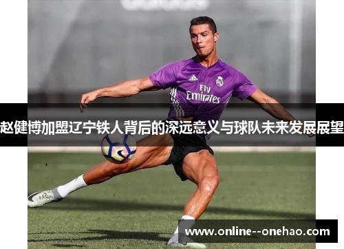 赵健博加盟辽宁铁人背后的深远意义与球队未来发展展望 赵健博加盟辽宁铁人背后的深远意义与球队未来发展展望