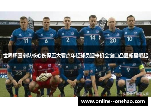 世界杯国家队核心伤停五大看点年轻球员迎来机会窗口凸显新星崛起 世界杯国家队核心伤停五大看点年轻球员迎来机会窗口凸显新星崛起