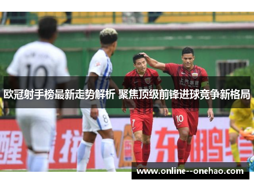 欧冠射手榜最新走势解析 聚焦顶级前锋进球竞争新格局