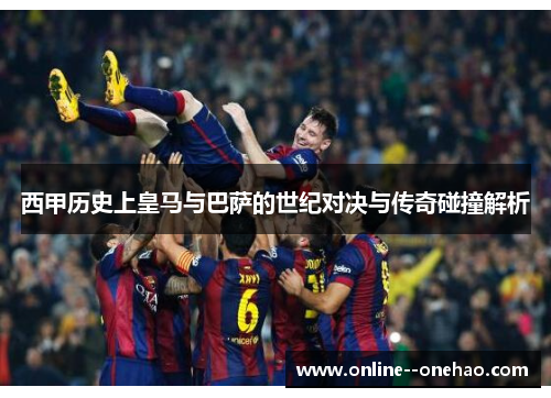 西甲历史上皇马与巴萨的世纪对决与传奇碰撞解析 西甲历史上皇马与巴萨的世纪对决与传奇碰撞解析