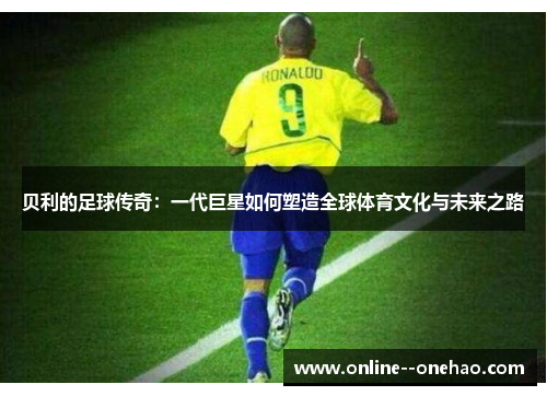 贝利的足球传奇:一代巨星如何塑造全球体育文化与未来之路 贝利的足球传奇:一代巨星如何塑造全球体育文化与未来之路