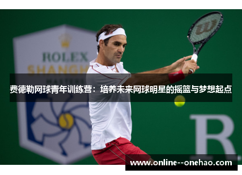 费德勒网球青年训练营：培养未来网球明星的摇篮与梦想起点