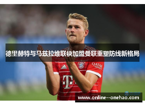 德里赫特与马兹拉维联袂加盟曼联重塑防线新格局