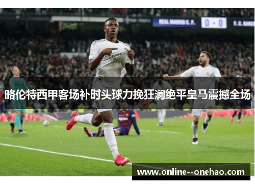 略伦特西甲客场补时头球力挽狂澜绝平皇马震撼全场 略伦特西甲客场补时头球力挽狂澜绝平皇马震撼全场