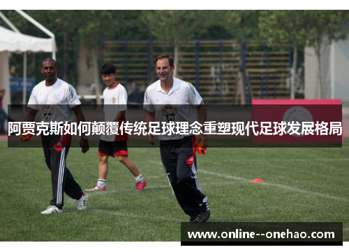 阿贾克斯如何颠覆传统足球理念重塑现代足球发展格局