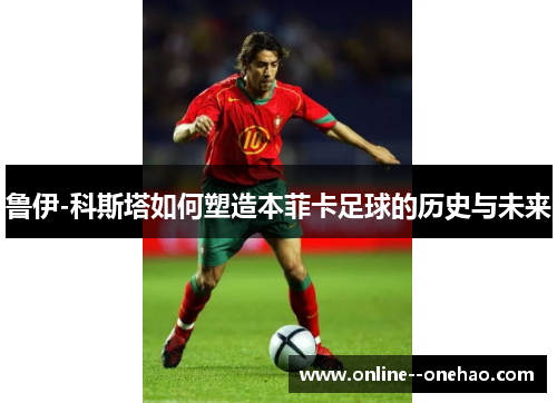 鲁伊-科斯塔如何塑造本菲卡足球的历史与未来
