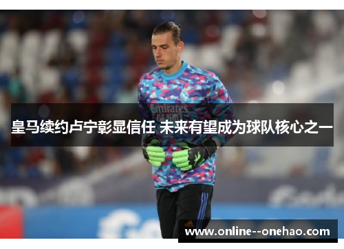 皇马续约卢宁彰显信任 未来有望成为球队核心之一 皇马续约卢宁彰显信任 未来有望成为球队核心之一