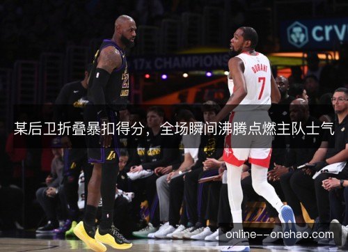 某后卫折叠暴扣得分，全场瞬间沸腾点燃主队士气