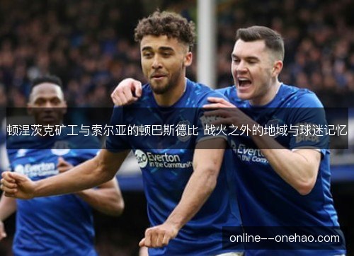 顿涅茨克矿工与索尔亚的顿巴斯德比 战火之外的地域与球迷记忆